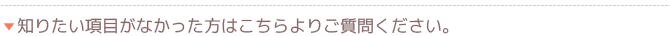 知りたい項目がなかった方はこちらよりご質問ください。
